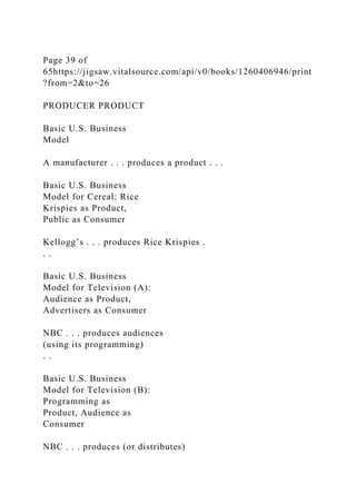 Page 39 of
65https://jigsaw.vitalsource.com/api/v0/books/1260406946/print
?from=2&to=26
PRODUCER PRODUCT
Basic U.S. Business
Model
A manufacturer . . . produces a product . . .
Basic U.S. Business
Model for Cereal: Rice
Krispies as Product,
Public as Consumer
Kellogg’s . . . produces Rice Krispies .
. .
Basic U.S. Business
Model for Television (A):
Audience as Product,
Advertisers as Consumer
NBC . . . produces audiences
(using its programming)
. .
Basic U.S. Business
Model for Television (B):
Programming as
Product, Audience as
Consumer
NBC . . . produces (or distributes)
 