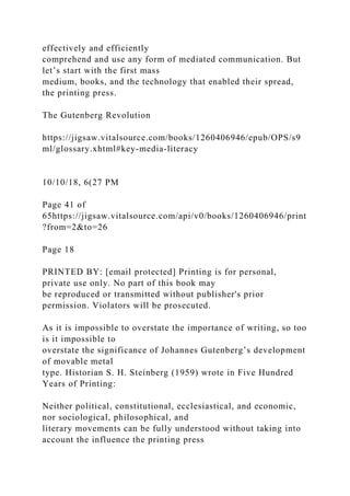 effectively and efficiently
comprehend and use any form of mediated communication. But
let’s start with the first mass
medium, books, and the technology that enabled their spread,
the printing press.
The Gutenberg Revolution
https://jigsaw.vitalsource.com/books/1260406946/epub/OPS/s9
ml/glossary.xhtml#key-media-literacy
10/10/18, 6(27 PM
Page 41 of
65https://jigsaw.vitalsource.com/api/v0/books/1260406946/print
?from=2&to=26
Page 18
PRINTED BY: [email protected] Printing is for personal,
private use only. No part of this book may
be reproduced or transmitted without publisher's prior
permission. Violators will be prosecuted.
As it is impossible to overstate the importance of writing, so too
is it impossible to
overstate the significance of Johannes Gutenberg’s development
of movable metal
type. Historian S. H. Steinberg (1959) wrote in Five Hundred
Years of Printing:
Neither political, constitutional, ecclesiastical, and economic,
nor sociological, philosophical, and
literary movements can be fully understood without taking into
account the influence the printing press
 