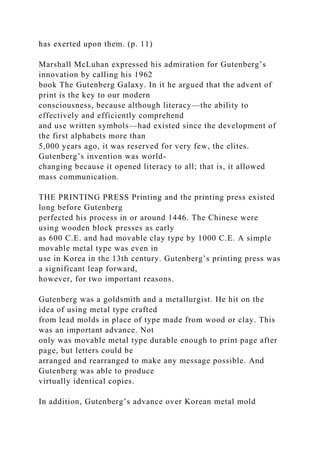 has exerted upon them. (p. 11)
Marshall McLuhan expressed his admiration for Gutenberg’s
innovation by calling his 1962
book The Gutenberg Galaxy. In it he argued that the advent of
print is the key to our modern
consciousness, because although literacy—the ability to
effectively and efficiently comprehend
and use written symbols—had existed since the development of
the first alphabets more than
5,000 years ago, it was reserved for very few, the elites.
Gutenberg’s invention was world-
changing because it opened literacy to all; that is, it allowed
mass communication.
THE PRINTING PRESS Printing and the printing press existed
long before Gutenberg
perfected his process in or around 1446. The Chinese were
using wooden block presses as early
as 600 C.E. and had movable clay type by 1000 C.E. A simple
movable metal type was even in
use in Korea in the 13th century. Gutenberg’s printing press was
a significant leap forward,
however, for two important reasons.
Gutenberg was a goldsmith and a metallurgist. He hit on the
idea of using metal type crafted
from lead molds in place of type made from wood or clay. This
was an important advance. Not
only was movable metal type durable enough to print page after
page, but letters could be
arranged and rearranged to make any message possible. And
Gutenberg was able to produce
virtually identical copies.
In addition, Gutenberg’s advance over Korean metal mold
 