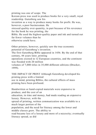 printing was one of scope. The
Korean press was used to produce books for a very small, royal
readership. Gutenberg saw his
invention as a way to produce many books for profit. He was,
however, a poor businessman. He
stressed quality over quantity, in part because of his reverence
for the book he was printing, the
Bible. He used the highest-quality paper and ink and turned out
far fewer volumes than he
otherwise could have.
Other printers, however, quickly saw the true economic
potential of Gutenberg’s invention.
The first Gutenberg Bible appeared in 1456. By the end of that
century, 44 years later, printing
operations existed in 12 European countries, and the continent
was flooded with 20 million
volumes of 7,000 titles in 35,000 different editions (Drucker,
1999).
THE IMPACT OF PRINT Although Gutenberg developed his
printing press with a limited
use in mind, printing Bibles, the cultural effects of mass
printing have been profound.
Handwritten or hand-copied materials were expensive to
produce, and the cost of an
education, in time and money, had made reading an expensive
luxury. However, with the
spread of printing, written communication was available to a
much larger portion of the
population, and the need for literacy among the lower and
middle classes grew. The ability to
read became less of a luxury and more of a necessity; eventually
literacy spread, as did
 