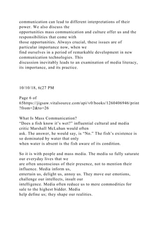 communication can lead to different interpretations of their
power. We also discuss the
opportunities mass communication and culture offer us and the
responsibilities that come with
those opportunities. Always crucial, these issues are of
particular importance now, when we
find ourselves in a period of remarkable development in new
communication technologies. This
discussion inevitably leads to an examination of media literacy,
its importance, and its practice.
10/10/18, 6(27 PM
Page 6 of
65https://jigsaw.vitalsource.com/api/v0/books/1260406946/print
?from=2&to=26
What Is Mass Communication?
“Does a fish know it’s wet?” influential cultural and media
critic Marshall McLuhan would often
ask. The answer, he would say, is “No.” The fish’s existence is
so dominated by water that only
when water is absent is the fish aware of its condition.
So it is with people and mass media. The media so fully saturate
our everyday lives that we
are often unconscious of their presence, not to mention their
influence. Media inform us,
entertain us, delight us, annoy us. They move our emotions,
challenge our intellects, insult our
intelligence. Media often reduce us to mere commodities for
sale to the highest bidder. Media
help define us; they shape our realities.
 
