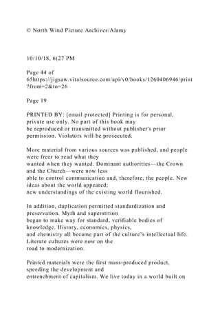 © North Wind Picture Archives/Alamy
10/10/18, 6(27 PM
Page 44 of
65https://jigsaw.vitalsource.com/api/v0/books/1260406946/print
?from=2&to=26
Page 19
PRINTED BY: [email protected] Printing is for personal,
private use only. No part of this book may
be reproduced or transmitted without publisher's prior
permission. Violators will be prosecuted.
More material from various sources was published, and people
were freer to read what they
wanted when they wanted. Dominant authorities—the Crown
and the Church—were now less
able to control communication and, therefore, the people. New
ideas about the world appeared;
new understandings of the existing world flourished.
In addition, duplication permitted standardization and
preservation. Myth and superstition
began to make way for standard, verifiable bodies of
knowledge. History, economics, physics,
and chemistry all became part of the culture’s intellectual life.
Literate cultures were now on the
road to modernization.
Printed materials were the first mass-produced product,
speeding the development and
entrenchment of capitalism. We live today in a world built on
 