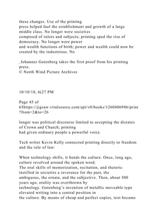 these changes. Use of the printing
press helped fuel the establishment and growth of a large
middle class. No longer were societies
composed of rulers and subjects; printing sped the rise of
democracy. No longer were power
and wealth functions of birth; power and wealth could now be
created by the industrious. No
̖ Johannes Gutenberg takes the first proof from his printing
press.
© North Wind Picture Archives
10/10/18, 6(27 PM
Page 45 of
65https://jigsaw.vitalsource.com/api/v0/books/1260406946/print
?from=2&to=26
longer was political discourse limited to accepting the dictates
of Crown and Church; printing
had given ordinary people a powerful voice.
Tech writer Kevin Kelly connected printing directly to freedom
and the rule of law:
When technology shifts, it bends the culture. Once, long ago,
culture revolved around the spoken word.
The oral skills of memorization, recitation, and rhetoric
instilled in societies a reverence for the past, the
ambiguous, the ornate, and the subjective. Then, about 500
years ago, orality was overthrown by
technology. Gutenberg’s invention of metallic moveable type
elevated writing into a central position in
the culture. By means of cheap and perfect copies, text became
 
