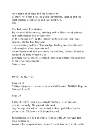 the engine of change and the foundation
of stability. From printing came journalism, science and the
mathematics of libraries and law. (2008, p.
48)
The Industrial Revolution
By the mid-18th century, printing and its libraries of science
and mathematics had become one
of the engines driving the Industrial Revolution. Print was
responsible for building and
disseminating bodies of knowledge, leading to scientific and
technological developments and
the refinement of new machines. In addition, industrialization
reduced the time necessary to
complete work, and this created something heretofore unknown
to most working people—
leisure time.
10/10/18, 6(27 PM
Page 46 of
65https://jigsaw.vitalsource.com/api/v0/books/1260406946/print
?from=2&to=26
Page 20
PRINTED BY: [email protected] Printing is for personal,
private use only. No part of this book
may be reproduced or transmitted without publisher's prior
permission. Violators will be prosecuted.
Industrialization had another effect as well. As workers left
their sunrise-to-
sunset jobs in agriculture, the crafts, and trades to work in the
 