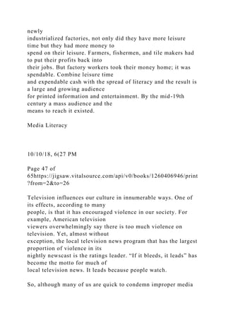 newly
industrialized factories, not only did they have more leisure
time but they had more money to
spend on their leisure. Farmers, fishermen, and tile makers had
to put their profits back into
their jobs. But factory workers took their money home; it was
spendable. Combine leisure time
and expendable cash with the spread of literacy and the result is
a large and growing audience
for printed information and entertainment. By the mid-19th
century a mass audience and the
means to reach it existed.
Media Literacy
10/10/18, 6(27 PM
Page 47 of
65https://jigsaw.vitalsource.com/api/v0/books/1260406946/print
?from=2&to=26
Television influences our culture in innumerable ways. One of
its effects, according to many
people, is that it has encouraged violence in our society. For
example, American television
viewers overwhelmingly say there is too much violence on
television. Yet, almost without
exception, the local television news program that has the largest
proportion of violence in its
nightly newscast is the ratings leader. “If it bleeds, it leads” has
become the motto for much of
local television news. It leads because people watch.
So, although many of us are quick to condemn improper media
 
