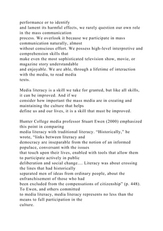 performance or to identify
and lament its harmful effects, we rarely question our own role
in the mass communication
process. We overlook it because we participate in mass
communication naturally, almost
without conscious effort. We possess high-level interpretive and
comprehension skills that
make even the most sophisticated television show, movie, or
magazine story understandable
and enjoyable. We are able, through a lifetime of interaction
with the media, to read media
texts.
Media literacy is a skill we take for granted, but like all skills,
it can be improved. And if we
consider how important the mass media are in creating and
maintaining the culture that helps
define us and our lives, it is a skill that must be improved.
Hunter College media professor Stuart Ewen (2000) emphasized
this point in comparing
media literacy with traditional literacy. “Historically,” he
wrote, “links between literacy and
democracy are inseparable from the notion of an informed
populace, conversant with the issues
that touch upon their lives, enabled with tools that allow them
to participate actively in public
deliberation and social change.... Literacy was about crossing
the lines that had historically
separated men of ideas from ordinary people, about the
enfranchisement of those who had
been excluded from the compensations of citizenship” (p. 448).
To Ewen, and others committed
to media literacy, media literacy represents no less than the
means to full participation in the
culture.
 