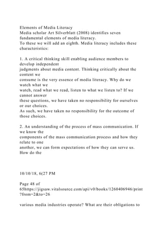 Elements of Media Literacy
Media scholar Art Silverblatt (2008) identifies seven
fundamental elements of media literacy.
To these we will add an eighth. Media literacy includes these
characteristics:
1. A critical thinking skill enabling audience members to
develop independent
judgments about media content. Thinking critically about the
content we
consume is the very essence of media literacy. Why do we
watch what we
watch, read what we read, listen to what we listen to? If we
cannot answer
these questions, we have taken no responsibility for ourselves
or our choices.
As such, we have taken no responsibility for the outcome of
those choices.
2. An understanding of the process of mass communication. If
we know the
components of the mass communication process and how they
relate to one
another, we can form expectations of how they can serve us.
How do the
10/10/18, 6(27 PM
Page 48 of
65https://jigsaw.vitalsource.com/api/v0/books/1260406946/print
?from=2&to=26
various media industries operate? What are their obligations to
 