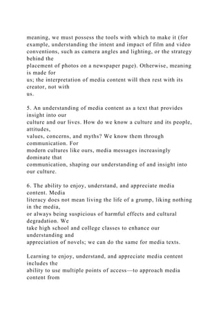 meaning, we must possess the tools with which to make it (for
example, understanding the intent and impact of film and video
conventions, such as camera angles and lighting, or the strategy
behind the
placement of photos on a newspaper page). Otherwise, meaning
is made for
us; the interpretation of media content will then rest with its
creator, not with
us.
5. An understanding of media content as a text that provides
insight into our
culture and our lives. How do we know a culture and its people,
attitudes,
values, concerns, and myths? We know them through
communication. For
modern cultures like ours, media messages increasingly
dominate that
communication, shaping our understanding of and insight into
our culture.
6. The ability to enjoy, understand, and appreciate media
content. Media
literacy does not mean living the life of a grump, liking nothing
in the media,
or always being suspicious of harmful effects and cultural
degradation. We
take high school and college classes to enhance our
understanding and
appreciation of novels; we can do the same for media texts.
Learning to enjoy, understand, and appreciate media content
includes the
ability to use multiple points of access—to approach media
content from
 