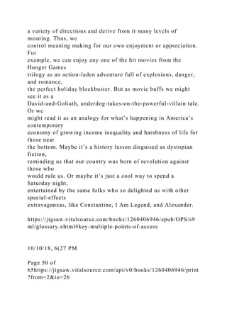 a variety of directions and derive from it many levels of
meaning. Thus, we
control meaning making for our own enjoyment or appreciation.
For
example, we can enjoy any one of the hit movies from the
Hunger Games
trilogy as an action-laden adventure full of explosions, danger,
and romance,
the perfect holiday blockbuster. But as movie buffs we might
see it as a
David-and-Goliath, underdog-takes-on-the-powerful-villain tale.
Or we
might read it as an analogy for what’s happening in America’s
contemporary
economy of growing income inequality and harshness of life for
those near
the bottom. Maybe it’s a history lesson disguised as dystopian
fiction,
reminding us that our country was born of revolution against
those who
would rule us. Or maybe it’s just a cool way to spend a
Saturday night,
entertained by the same folks who so delighted us with other
special-effects
extravaganzas, like Constantine, I Am Legend, and Alexander.
https://jigsaw.vitalsource.com/books/1260406946/epub/OPS/s9
ml/glossary.xhtml#key-multiple-points-of-access
10/10/18, 6(27 PM
Page 50 of
65https://jigsaw.vitalsource.com/api/v0/books/1260406946/print
?from=2&to=26
 