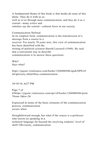 A fundamental theme of this book is that media do none of this
alone. They do it with us as
well as to us through mass communication, and they do it as a
central—many critics and
scholars say the central—cultural force in our society.
Communication Defined
In its simplest form, communication is the transmission of a
message from a source to a
receiver. For nearly 70 years now, this view of communication
has been identified with the
writing of political scientist Harold Lasswell (1948). He said
that a convenient way to describe
communication is to answer these questions:
Who?
Says what?
https://jigsaw.vitalsource.com/books/1260406946/epub/OPS/s9
ml/glossary.xhtml#key-communication
10/10/18, 6(27 PM
Page 7 of
65https://jigsaw.vitalsource.com/api/v0/books/1260406946/print
?from=2&to=26
Expressed in terms of the basic elements of the communication
process, communication
occurs when
Straightforward enough, but what if the source is a professor
who insists on speaking in a
technical language far beyond the receiving students’ level of
skill? Obviously, communication
 