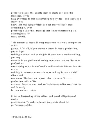 production skills that enable them to create useful media
messages. If you
have ever tried to make a narrative home video—one that tells a
story—you
know that producing content is much more difficult than
consuming it. Even
producing a voicemail message that is not embarrassing is a
daunting task for
many people.
This element of media literacy may seem relatively unimportant
at first
glance. After all, if you choose a career in media production,
you will get
training in school and on the job. If you choose another calling,
you may
never be in the position of having to produce content. But most
professions
now employ some form of media to disseminate information: for
use in
training, to enhance presentations, or to keep in contact with
clients and
customers. The Internet in particular requires effective
production skills of its
users—at home, school, and work—because online receivers can
and do easily
become online creators.
8. An understanding of the ethical and moral obligations of
media
practitioners. To make informed judgments about the
performance of the
10/10/18, 6(27 PM
 