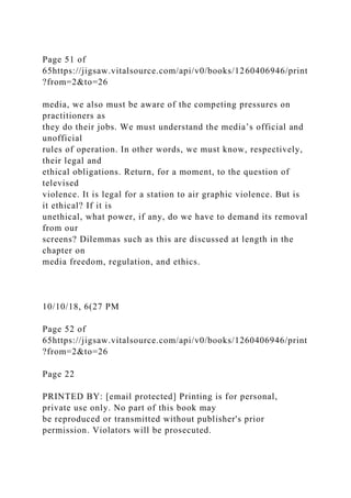 Page 51 of
65https://jigsaw.vitalsource.com/api/v0/books/1260406946/print
?from=2&to=26
media, we also must be aware of the competing pressures on
practitioners as
they do their jobs. We must understand the media’s official and
unofficial
rules of operation. In other words, we must know, respectively,
their legal and
ethical obligations. Return, for a moment, to the question of
televised
violence. It is legal for a station to air graphic violence. But is
it ethical? If it is
unethical, what power, if any, do we have to demand its removal
from our
screens? Dilemmas such as this are discussed at length in the
chapter on
media freedom, regulation, and ethics.
10/10/18, 6(27 PM
Page 52 of
65https://jigsaw.vitalsource.com/api/v0/books/1260406946/print
?from=2&to=26
Page 22
PRINTED BY: [email protected] Printing is for personal,
private use only. No part of this book may
be reproduced or transmitted without publisher's prior
permission. Violators will be prosecuted.
 