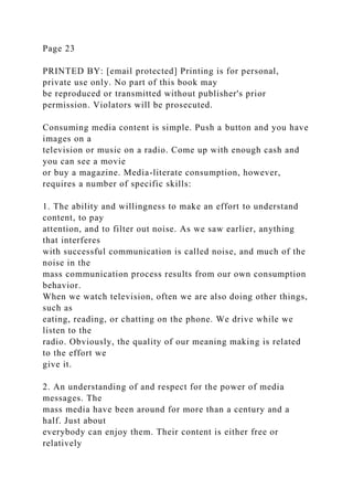 Page 23
PRINTED BY: [email protected] Printing is for personal,
private use only. No part of this book may
be reproduced or transmitted without publisher's prior
permission. Violators will be prosecuted.
Consuming media content is simple. Push a button and you have
images on a
television or music on a radio. Come up with enough cash and
you can see a movie
or buy a magazine. Media-literate consumption, however,
requires a number of specific skills:
1. The ability and willingness to make an effort to understand
content, to pay
attention, and to filter out noise. As we saw earlier, anything
that interferes
with successful communication is called noise, and much of the
noise in the
mass communication process results from our own consumption
behavior.
When we watch television, often we are also doing other things,
such as
eating, reading, or chatting on the phone. We drive while we
listen to the
radio. Obviously, the quality of our meaning making is related
to the effort we
give it.
2. An understanding of and respect for the power of media
messages. The
mass media have been around for more than a century and a
half. Just about
everybody can enjoy them. Their content is either free or
relatively
 