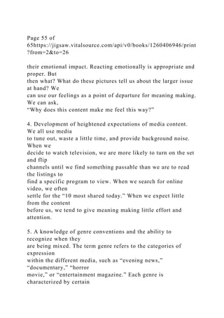 Page 55 of
65https://jigsaw.vitalsource.com/api/v0/books/1260406946/print
?from=2&to=26
their emotional impact. Reacting emotionally is appropriate and
proper. But
then what? What do these pictures tell us about the larger issue
at hand? We
can use our feelings as a point of departure for meaning making.
We can ask,
“Why does this content make me feel this way?”
4. Development of heightened expectations of media content.
We all use media
to tune out, waste a little time, and provide background noise.
When we
decide to watch television, we are more likely to turn on the set
and flip
channels until we find something passable than we are to read
the listings to
find a specific program to view. When we search for online
video, we often
settle for the “10 most shared today.” When we expect little
from the content
before us, we tend to give meaning making little effort and
attention.
5. A knowledge of genre conventions and the ability to
recognize when they
are being mixed. The term genre refers to the categories of
expression
within the different media, such as “evening news,”
“documentary,” “horror
movie,” or “entertainment magazine.” Each genre is
characterized by certain
 