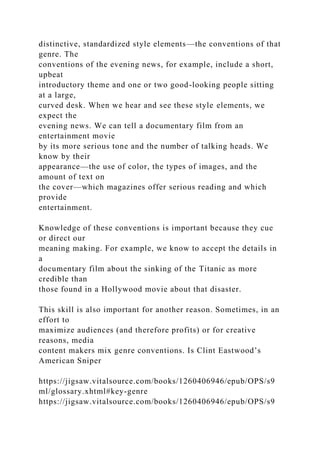 distinctive, standardized style elements—the conventions of that
genre. The
conventions of the evening news, for example, include a short,
upbeat
introductory theme and one or two good-looking people sitting
at a large,
curved desk. When we hear and see these style elements, we
expect the
evening news. We can tell a documentary film from an
entertainment movie
by its more serious tone and the number of talking heads. We
know by their
appearance—the use of color, the types of images, and the
amount of text on
the cover—which magazines offer serious reading and which
provide
entertainment.
Knowledge of these conventions is important because they cue
or direct our
meaning making. For example, we know to accept the details in
a
documentary film about the sinking of the Titanic as more
credible than
those found in a Hollywood movie about that disaster.
This skill is also important for another reason. Sometimes, in an
effort to
maximize audiences (and therefore profits) or for creative
reasons, media
content makers mix genre conventions. Is Clint Eastwood’s
American Sniper
https://jigsaw.vitalsource.com/books/1260406946/epub/OPS/s9
ml/glossary.xhtml#key-genre
https://jigsaw.vitalsource.com/books/1260406946/epub/OPS/s9
 