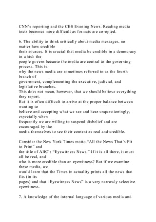 CNN’s reporting and the CBS Evening News. Reading media
texts becomes more difficult as formats are co-opted.
6. The ability to think critically about media messages, no
matter how credible
their sources. It is crucial that media be credible in a democracy
in which the
people govern because the media are central to the governing
process. This is
why the news media are sometimes referred to as the fourth
branch of
government, complementing the executive, judicial, and
legislative branches.
This does not mean, however, that we should believe everything
they report.
But it is often difficult to arrive at the proper balance between
wanting to
believe and accepting what we see and hear unquestioningly,
especially when
frequently we are willing to suspend disbelief and are
encouraged by the
media themselves to see their content as real and credible.
Consider the New York Times motto “All the News That’s Fit
to Print” and
the title of ABC’s “Eyewitness News.” If it is all there, it must
all be real, and
who is more credible than an eyewitness? But if we examine
these media, we
would learn that the Times in actuality prints all the news that
fits (in its
pages) and that “Eyewitness News” is a very narrowly selective
eyewitness.
7. A knowledge of the internal language of various media and
 