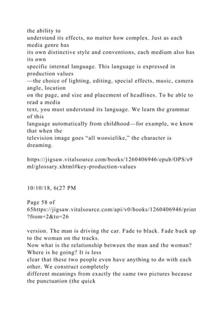 the ability to
understand its effects, no matter how complex. Just as each
media genre has
its own distinctive style and conventions, each medium also has
its own
specific internal language. This language is expressed in
production values
—the choice of lighting, editing, special effects, music, camera
angle, location
on the page, and size and placement of headlines. To be able to
read a media
text, you must understand its language. We learn the grammar
of this
language automatically from childhood—for example, we know
that when the
television image goes “all woosielike,” the character is
dreaming.
https://jigsaw.vitalsource.com/books/1260406946/epub/OPS/s9
ml/glossary.xhtml#key-production-values
10/10/18, 6(27 PM
Page 58 of
65https://jigsaw.vitalsource.com/api/v0/books/1260406946/print
?from=2&to=26
version. The man is driving the car. Fade to black. Fade back up
to the woman on the tracks.
Now what is the relationship between the man and the woman?
Where is he going? It is less
clear that these two people even have anything to do with each
other. We construct completely
different meanings from exactly the same two pictures because
the punctuation (the quick
 