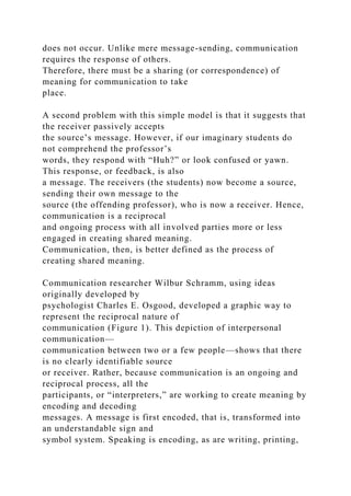 does not occur. Unlike mere message-sending, communication
requires the response of others.
Therefore, there must be a sharing (or correspondence) of
meaning for communication to take
place.
A second problem with this simple model is that it suggests that
the receiver passively accepts
the source’s message. However, if our imaginary students do
not comprehend the professor’s
words, they respond with “Huh?” or look confused or yawn.
This response, or feedback, is also
a message. The receivers (the students) now become a source,
sending their own message to the
source (the offending professor), who is now a receiver. Hence,
communication is a reciprocal
and ongoing process with all involved parties more or less
engaged in creating shared meaning.
Communication, then, is better defined as the process of
creating shared meaning.
Communication researcher Wilbur Schramm, using ideas
originally developed by
psychologist Charles E. Osgood, developed a graphic way to
represent the reciprocal nature of
communication (Figure 1). This depiction of interpersonal
communication—
communication between two or a few people—shows that there
is no clearly identifiable source
or receiver. Rather, because communication is an ongoing and
reciprocal process, all the
participants, or “interpreters,” are working to create meaning by
encoding and decoding
messages. A message is first encoded, that is, transformed into
an understandable sign and
symbol system. Speaking is encoding, as are writing, printing,
 