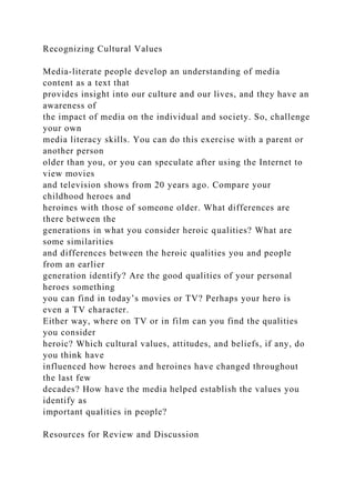 Recognizing Cultural Values
Media-literate people develop an understanding of media
content as a text that
provides insight into our culture and our lives, and they have an
awareness of
the impact of media on the individual and society. So, challenge
your own
media literacy skills. You can do this exercise with a parent or
another person
older than you, or you can speculate after using the Internet to
view movies
and television shows from 20 years ago. Compare your
childhood heroes and
heroines with those of someone older. What differences are
there between the
generations in what you consider heroic qualities? What are
some similarities
and differences between the heroic qualities you and people
from an earlier
generation identify? Are the good qualities of your personal
heroes something
you can find in today’s movies or TV? Perhaps your hero is
even a TV character.
Either way, where on TV or in film can you find the qualities
you consider
heroic? Which cultural values, attitudes, and beliefs, if any, do
you think have
influenced how heroes and heroines have changed throughout
the last few
decades? How have the media helped establish the values you
identify as
important qualities in people?
Resources for Review and Discussion
 