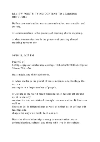 REVIEW POINTS: TYING CONTENT TO LEARNING
OUTCOMES
Define communication, mass communication, mass media, and
culture.
□ Communication is the process of creating shared meaning.
□ Mass communication is the process of creating shared
meaning between the
10/10/18, 6(27 PM
Page 60 of
65https://jigsaw.vitalsource.com/api/v0/books/1260406946/print
?from=2&to=26
mass media and their audiences.
□ Mass media is the plural of mass medium, a technology that
carries
messages to a large number of people.
□ Culture is the world made meaningful. It resides all around
us; it is socially
constructed and maintained through communication. It limits as
well as
liberates us; it differentiates as well as unites us. It defines our
realities and
shapes the ways we think, feel, and act.
Describe the relationships among communication, mass
communication, culture, and those who live in the culture.
 