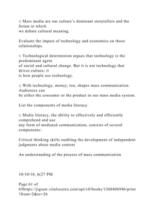 □ Mass media are our culture’s dominant storytellers and the
forum in which
we debate cultural meaning.
Evaluate the impact of technology and economics on those
relationships.
□ Technological determinism argues that technology is the
predominant agent
of social and cultural change. But it is not technology that
drives culture; it
is how people use technology.
□ With technology, money, too, shapes mass communication.
Audiences can
be either the consumer or the product in our mass media system.
List the components of media literacy.
□ Media literacy, the ability to effectively and efficiently
comprehend and use
any form of mediated communication, consists of several
components:
Critical thinking skills enabling the development of independent
judgments about media content
An understanding of the process of mass communication
10/10/18, 6(27 PM
Page 61 of
65https://jigsaw.vitalsource.com/api/v0/books/1260406946/print
?from=2&to=26
 