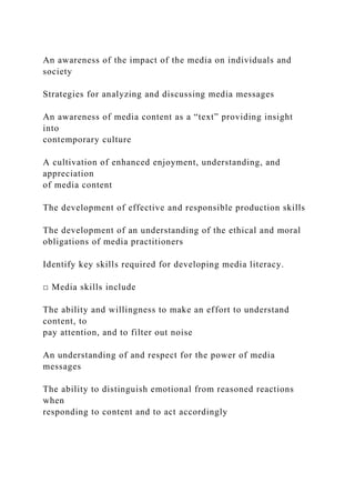 An awareness of the impact of the media on individuals and
society
Strategies for analyzing and discussing media messages
An awareness of media content as a “text” providing insight
into
contemporary culture
A cultivation of enhanced enjoyment, understanding, and
appreciation
of media content
The development of effective and responsible production skills
The development of an understanding of the ethical and moral
obligations of media practitioners
Identify key skills required for developing media literacy.
□ Media skills include
The ability and willingness to make an effort to understand
content, to
pay attention, and to filter out noise
An understanding of and respect for the power of media
messages
The ability to distinguish emotional from reasoned reactions
when
responding to content and to act accordingly
 
