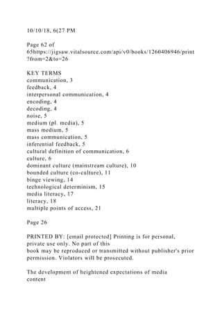 10/10/18, 6(27 PM
Page 62 of
65https://jigsaw.vitalsource.com/api/v0/books/1260406946/print
?from=2&to=26
KEY TERMS
communication, 3
feedback, 4
interpersonal communication, 4
encoding, 4
decoding, 4
noise, 5
medium (pl. media), 5
mass medium, 5
mass communication, 5
inferential feedback, 5
cultural definition of communication, 6
culture, 6
dominant culture (mainstream culture), 10
bounded culture (co-culture), 11
binge viewing, 14
technological determinism, 15
media literacy, 17
literacy, 18
multiple points of access, 21
Page 26
PRINTED BY: [email protected] Printing is for personal,
private use only. No part of this
book may be reproduced or transmitted without publisher's prior
permission. Violators will be prosecuted.
The development of heightened expectations of media
content
 