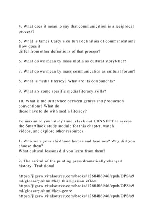 4. What does it mean to say that communication is a reciprocal
process?
5. What is James Carey’s cultural definition of communication?
How does it
differ from other definitions of that process?
6. What do we mean by mass media as cultural storyteller?
7. What do we mean by mass communication as cultural forum?
8. What is media literacy? What are its components?
9. What are some specific media literacy skills?
10. What is the difference between genres and production
conventions? What do
these have to do with media literacy?
To maximize your study time, check out CONNECT to access
the SmartBook study module for this chapter, watch
videos, and explore other resources.
1. Who were your childhood heroes and heroines? Why did you
choose them?
What cultural lessons did you learn from them?
2. The arrival of the printing press dramatically changed
history. Traditional
https://jigsaw.vitalsource.com/books/1260406946/epub/OPS/s9
ml/glossary.xhtml#key-third-person-effect
https://jigsaw.vitalsource.com/books/1260406946/epub/OPS/s9
ml/glossary.xhtml#key-genre
https://jigsaw.vitalsource.com/books/1260406946/epub/OPS/s9
 