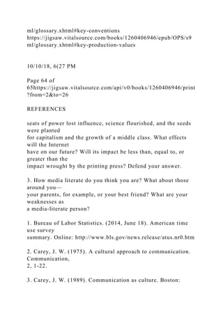 ml/glossary.xhtml#key-conventions
https://jigsaw.vitalsource.com/books/1260406946/epub/OPS/s9
ml/glossary.xhtml#key-production-values
10/10/18, 6(27 PM
Page 64 of
65https://jigsaw.vitalsource.com/api/v0/books/1260406946/print
?from=2&to=26
REFERENCES
seats of power lost influence, science flourished, and the seeds
were planted
for capitalism and the growth of a middle class. What effects
will the Internet
have on our future? Will its impact be less than, equal to, or
greater than the
impact wrought by the printing press? Defend your answer.
3. How media literate do you think you are? What about those
around you—
your parents, for example, or your best friend? What are your
weaknesses as
a media-literate person?
1. Bureau of Labor Statistics. (2014, June 18). American time
use survey
summary. Online: http://www.bls.gov/news.release/atus.nr0.htm
2. Carey, J. W. (1975). A cultural approach to communication.
Communication,
2, 1-22.
3. Carey, J. W. (1989). Communication as culture. Boston:
 