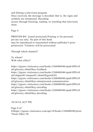 and filming a television program.
Once received, the message is decoded; that is, the signs and
symbols are interpreted. Decoding
occurs through listening, reading, or watching that television
show.
Page 4
PRINTED BY: [email protected] Printing is for personal,
private use only. No part of this book
may be reproduced or transmitted without publisher's prior
permission. Violators will be prosecuted.
Through which channel?
To whom?
With what effect?
https://jigsaw.vitalsource.com/books/1260406946/epub/OPS/s9
ml/glossary.xhtml#key-feedback
https://jigsaw.vitalsource.com/books/1260406946/epub/OPS/s9
ml/chapter01/chapter01.xhtml#figure0101
https://jigsaw.vitalsource.com/books/1260406946/epub/OPS/s9
ml/glossary.xhtml#key-interpersonal-communication
https://jigsaw.vitalsource.com/books/1260406946/epub/OPS/s9
ml/glossary.xhtml#key-encoding
https://jigsaw.vitalsource.com/books/1260406946/epub/OPS/s9
ml/glossary.xhtml#key-decoding
10/10/18, 6(27 PM
Page 8 of
65https://jigsaw.vitalsource.com/api/v0/books/1260406946/print
?from=2&to=26
 