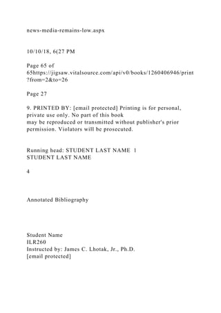 news-media-remains-low.aspx
10/10/18, 6(27 PM
Page 65 of
65https://jigsaw.vitalsource.com/api/v0/books/1260406946/print
?from=2&to=26
Page 27
9. PRINTED BY: [email protected] Printing is for personal,
private use only. No part of this book
may be reproduced or transmitted without publisher's prior
permission. Violators will be prosecuted.
Running head: STUDENT LAST NAME 1
STUDENT LAST NAME
4
Annotated Bibliography
Student Name
ILR260
Instructed by: James C. Lhotak, Jr., Ph.D.
[email protected]
 