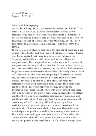 National University
August 17, 2018
Annotated Bibliography
Fuster, D., Cheng, D. M., Allensworth-Davies, D., Palfai, T. P.,
Samet, J., & Saitz, R., (2014). No detectable association
between frequency of marijuana use and health or healthcare
utilization among primary care patients who screen positive for
drug use. Journal of General Internal Medicine, 29(1), 133-9.
doi: http://dx.doi.org.nuls.idm.oclc.org/10.1007/s11606-013-
2605-z
There is a lack of studies that show the impact of marijuana use
on individual health and their use of healthcare services. Fuster
et al hypothesized that there is a correlation between the
frequency of healthcare utilization and advise effects of
marijuana use. The independent variables such as frequency of
marijuana use in the past three months; further defined as daily
use, less than daily use and no use, the use of alcohol and other
drugs were used to determine the results. The study also utilized
self-reported health status and frequency of healthcare service
use, as well as Charlson comorbidity data from electronic
medical records. The results of this study revealed that
participants who used marijuana daily or less than daily were
healthier than those who reported no use, however the
difference was insignificant. The study also showed that there
only one percent of the participants experienced adverse effects
and that there was no association between marijuana use and
healthcare utilization. This study has limitations because of the
inaccuracy of self-reporting, illicit drug use by all the
participants, and past marijuana use was not considered. In
addition, the Charlson comorbidity data was flawed because it
was designed to predict mortality rates among older patients.
The author acknowledges that their study conflicts with other
studies which shows that marijuana has adverse side effects,
and do not propose that marijuana is safe. Since a comparison
 