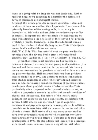 study of a group with no drug use was not conducted, further
research needs to be conducted to determine the correlation
between marijuana use and health status.
Although this article provides adequate variables, it does not
evidence, it does not confirm their hypothesis. Since research is
primarily based on self-reporting tools, its accuracy is
inconclusive. While the authors claim not to have any conflict
of interest, it appears that their research is biased because by
their own admission the limitation of the study did not produce
irrefutable results. Therefore, I agree that additional studies
need to bee conducted about the long-term effects of marijuana
use on health and healthcare outcomes.
Hall, W. (2015). What has research over the past two decades
revealed about the adverse health effects of recreational
cannabis use?. Addiction, 110(1), 19-35. doi:10.1111/add.12703
Given that recreational cannabis use has become as
common as tobacco use in teens and young adults particularly in
low and middle-income countries, the purpose of this literary
review was to examine the problems associated with its use over
the past two decades. Hall analyzed literature from previous
studies conducted in 1993 and compared them to conclusions
from studies conducted in 2013. The study applied variables
such as rules for making casual conclusions of previous studies,
conclusions about probable causes of adverse health effects
particularly when compared to the route of administration, as
well as a comparison between the effects of cannabis to those of
alcohol and tobacco use. The results of the literary study
conclude that cannabis use has a significantly association with
adverse health effects, and increased risks of cognitive
impairment and psychotic episodes in young adults. In addition,
cannabis use is associated with an increase in cancers and other
chronic diseases. Hall asserts that since many cohort studies
have been conducted around the world, researcher now know
more about adverse health effects of cannabis used than their
counterparts in 1993. He also admits that there are no overdoses
with cannabis use, however, there is a significant risk when
 