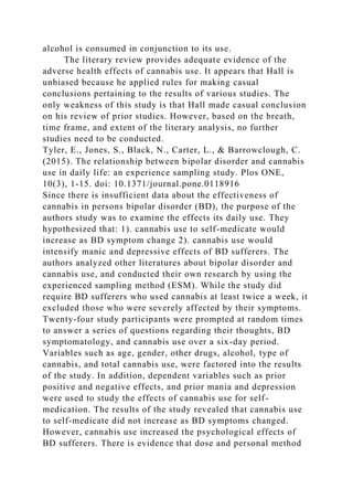 alcohol is consumed in conjunction to its use.
The literary review provides adequate evidence of the
adverse health effects of cannabis use. It appears that Hall is
unbiased because he applied rules for making casual
conclusions pertaining to the results of various studies. The
only weakness of this study is that Hall made casual conclusion
on his review of prior studies. However, based on the breath,
time frame, and extent of the literary analysis, no further
studies need to be conducted.
Tyler, E., Jones, S., Black, N., Carter, L., & Barrowclough, C.
(2015). The relationship between bipolar disorder and cannabis
use in daily life: an experience sampling study. Plos ONE,
10(3), 1-15. doi: 10.1371/journal.pone.0118916
Since there is insufficient data about the effectiveness of
cannabis in persons bipolar disorder (BD), the purpose of the
authors study was to examine the effects its daily use. They
hypothesized that: 1). cannabis use to self-medicate would
increase as BD symptom change 2). cannabis use would
intensify manic and depressive effects of BD sufferers. The
authors analyzed other literatures about bipolar disorder and
cannabis use, and conducted their own research by using the
experienced sampling method (ESM). While the study did
require BD sufferers who used cannabis at least twice a week, it
excluded those who were severely affected by their symptoms.
Twenty-four study participants were prompted at random times
to answer a series of questions regarding their thoughts, BD
symptomatology, and cannabis use over a six-day period.
Variables such as age, gender, other drugs, alcohol, type of
cannabis, and total cannabis use, were factored into the results
of the study. In addition, dependent variables such as prior
positive and negative effects, and prior mania and depression
were used to study the effects of cannabis use for self-
medication. The results of the study revealed that cannabis use
to self-medicate did not increase as BD symptoms changed.
However, cannabis use increased the psychological effects of
BD sufferers. There is evidence that dose and personal method
 