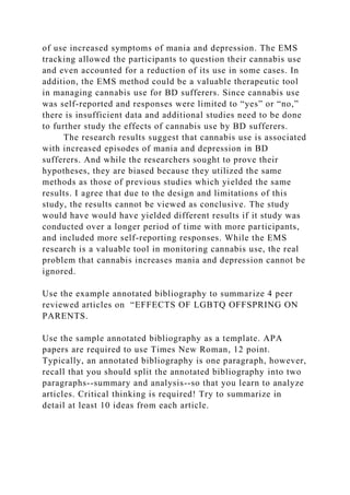 of use increased symptoms of mania and depression. The EMS
tracking allowed the participants to question their cannabis use
and even accounted for a reduction of its use in some cases. In
addition, the EMS method could be a valuable therapeutic tool
in managing cannabis use for BD sufferers. Since cannabis use
was self-reported and responses were limited to “yes” or “no,”
there is insufficient data and additional studies need to be done
to further study the effects of cannabis use by BD sufferers.
The research results suggest that cannabis use is associated
with increased episodes of mania and depression in BD
sufferers. And while the researchers sought to prove their
hypotheses, they are biased because they utilized the same
methods as those of previous studies which yielded the same
results. I agree that due to the design and limitations of this
study, the results cannot be viewed as conclusive. The study
would have would have yielded different results if it study was
conducted over a longer period of time with more participants,
and included more self-reporting responses. While the EMS
research is a valuable tool in monitoring cannabis use, the real
problem that cannabis increases mania and depression cannot be
ignored.
Use the example annotated bibliography to summarize 4 peer
reviewed articles on “EFFECTS OF LGBTQ OFFSPRING ON
PARENTS.
Use the sample annotated bibliography as a template. APA
papers are required to use Times New Roman, 12 point.
Typically, an annotated bibliography is one paragraph, however,
recall that you should split the annotated bibliography into two
paragraphs--summary and analysis--so that you learn to analyze
articles. Critical thinking is required! Try to summarize in
detail at least 10 ideas from each article.
 
