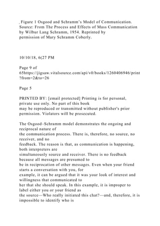 ̖ Figure 1 Osgood and Schramm’s Model of Communication.
Source: From The Process and Effects of Mass Communication
by Wilbur Lang Schramm, 1954. Reprinted by
permission of Mary Schramm Coberly.
10/10/18, 6(27 PM
Page 9 of
65https://jigsaw.vitalsource.com/api/v0/books/1260406946/print
?from=2&to=26
Page 5
PRINTED BY: [email protected] Printing is for personal,
private use only. No part of this book
may be reproduced or transmitted without publisher's prior
permission. Violators will be prosecuted.
The Osgood–Schramm model demonstrates the ongoing and
reciprocal nature of
the communication process. There is, therefore, no source, no
receiver, and no
feedback. The reason is that, as communication is happening,
both interpreters are
simultaneously source and receiver. There is no feedback
because all messages are presumed to
be in reciprocation of other messages. Even when your friend
starts a conversation with you, for
example, it can be argued that it was your look of interest and
willingness that communicated to
her that she should speak. In this example, it is improper to
label either you or your friend as
the source—Who really initiated this chat?—and, therefore, it is
impossible to identify who is
 