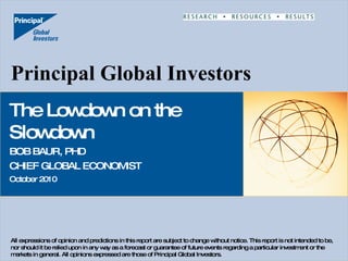Principal Global Investors The Lowdown on the Slowdown BOB BAUR, PHD CHIEF GLOBAL ECONOMIST October 2010 All expressions of opinion and predictions in this report are subject to change without notice. This report is not intended to be, nor should it be relied upon in any way as a forecast or guarantee of future events regarding a particular investment or the markets in general. All opinions expressed are those of Principal Global Investors. 