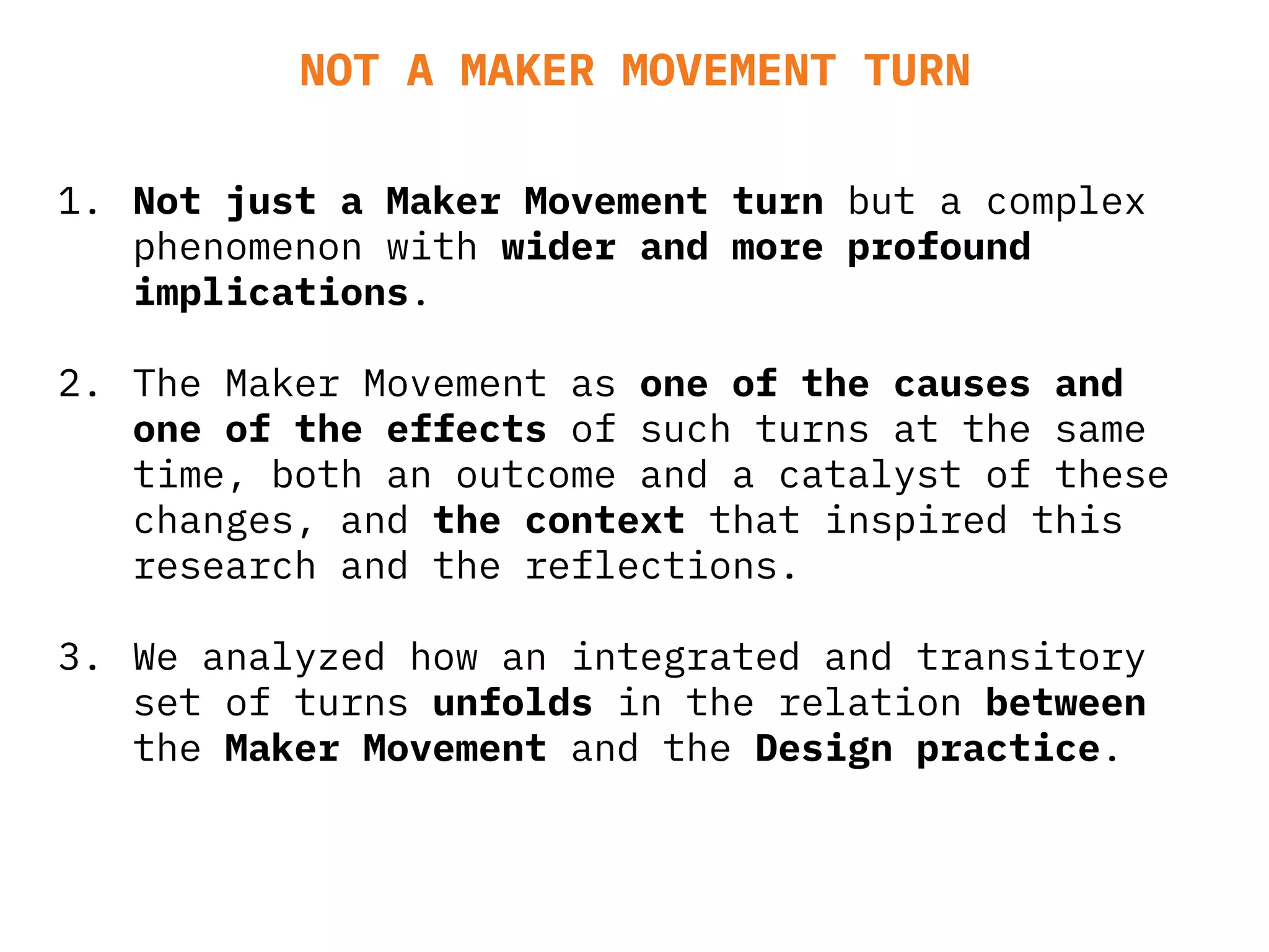 1. Not just a Maker Movement turn but a complex
phenomenon with wider and more profound
implications.
2. The Maker Movement as one of the causes and
one of the effects of such turns at the same
time, both an outcome and a catalyst of these
changes, and the context that inspired this
research and the reflections.
3. We analyzed how an integrated and transitory
set of turns unfolds in the relation between
the Maker Movement and the Design practice.
NOT A MAKER MOVEMENT TURN
 