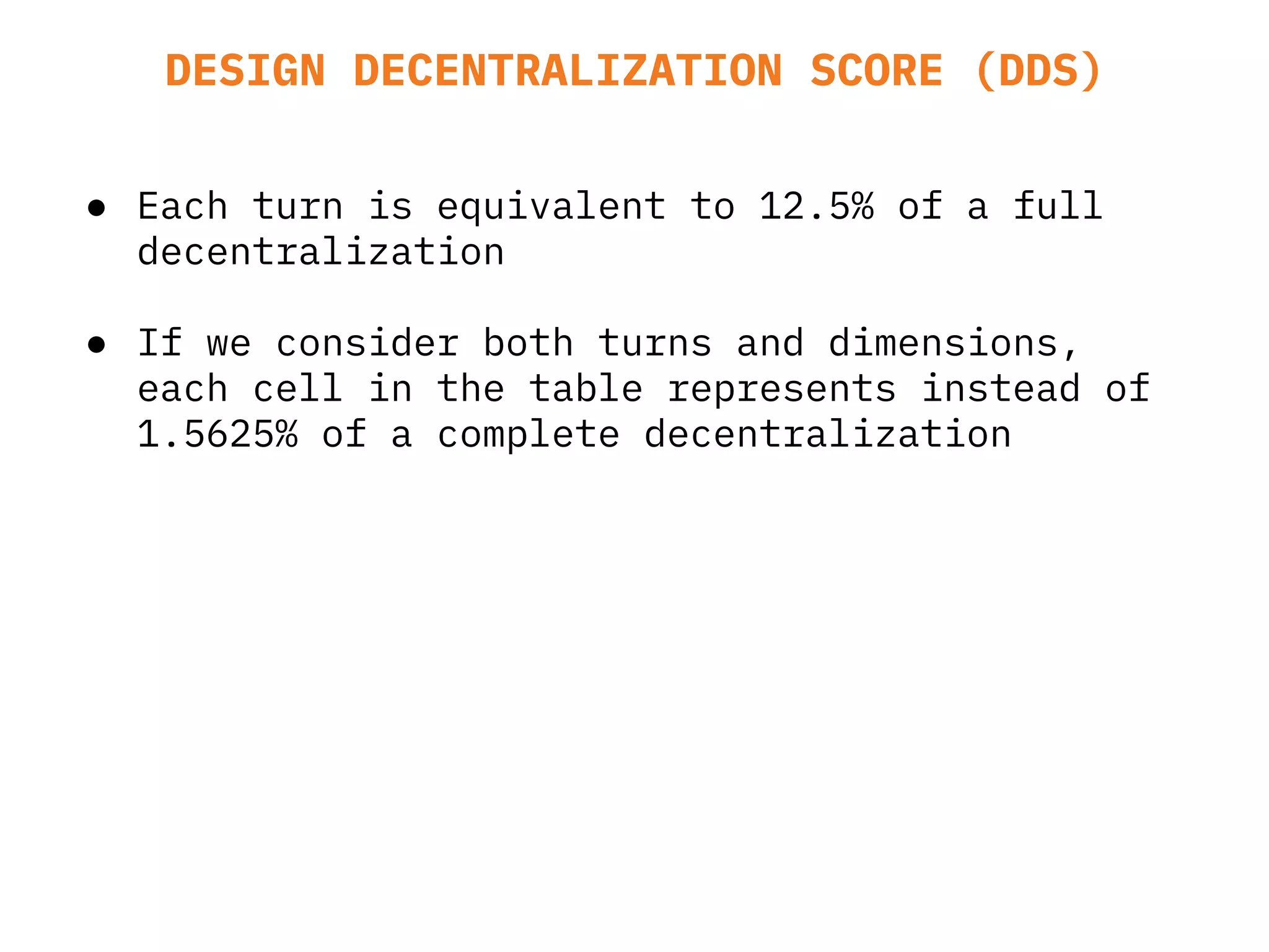 ● Each turn is equivalent to 12.5% of a full
decentralization
● If we consider both turns and dimensions,
each cell in the table represents instead of
1.5625% of a complete decentralization
DESIGN DECENTRALIZATION SCORE (DDS)
 