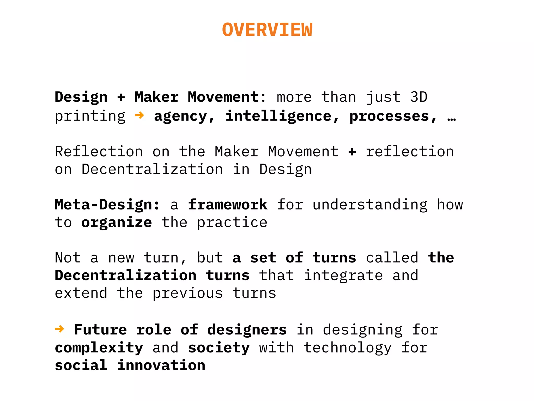 OVERVIEW
Design + Maker Movement: more than just 3D
printing → agency, intelligence, processes, …
Reflection on the Maker Movement + reflection
on Decentralization in Design
Meta-Design: a framework for understanding how
to organize the practice
Not a new turn, but a set of turns called the
Decentralization turns that integrate and
extend the previous turns
→ Future role of designers in designing for
complexity and society with technology for
social innovation
 