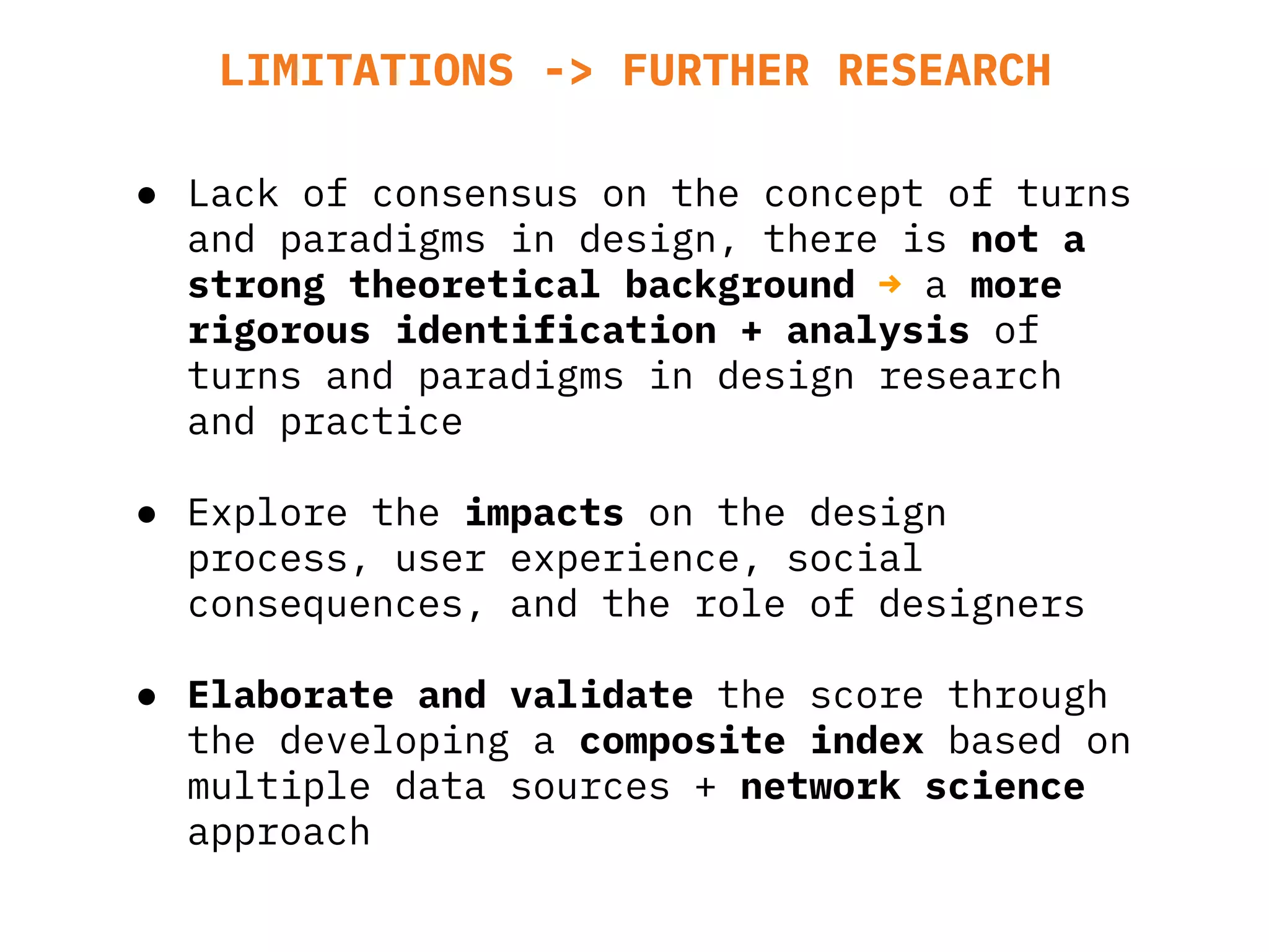 LIMITATIONS -> FURTHER RESEARCH
● Lack of consensus on the concept of turns
and paradigms in design, there is not a
strong theoretical background → a more
rigorous identification + analysis of
turns and paradigms in design research
and practice
● Explore the impacts on the design
process, user experience, social
consequences, and the role of designers
● Elaborate and validate the score through
the developing a composite index based on
multiple data sources + network science
approach
 