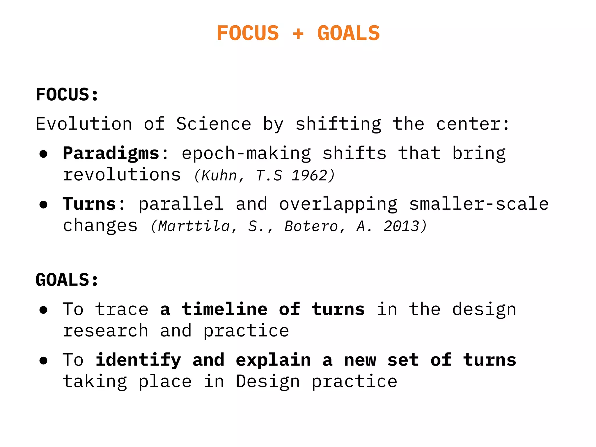 FOCUS + GOALS
FOCUS:
Evolution of Science by shifting the center:
● Paradigms: epoch-making shifts that bring
revolutions (Kuhn, T.S 1962)
● Turns: parallel and overlapping smaller-scale
changes (Marttila, S., Botero, A. 2013)
GOALS:
● To trace a timeline of turns in the design
research and practice
● To identify and explain a new set of turns
taking place in Design practice
 