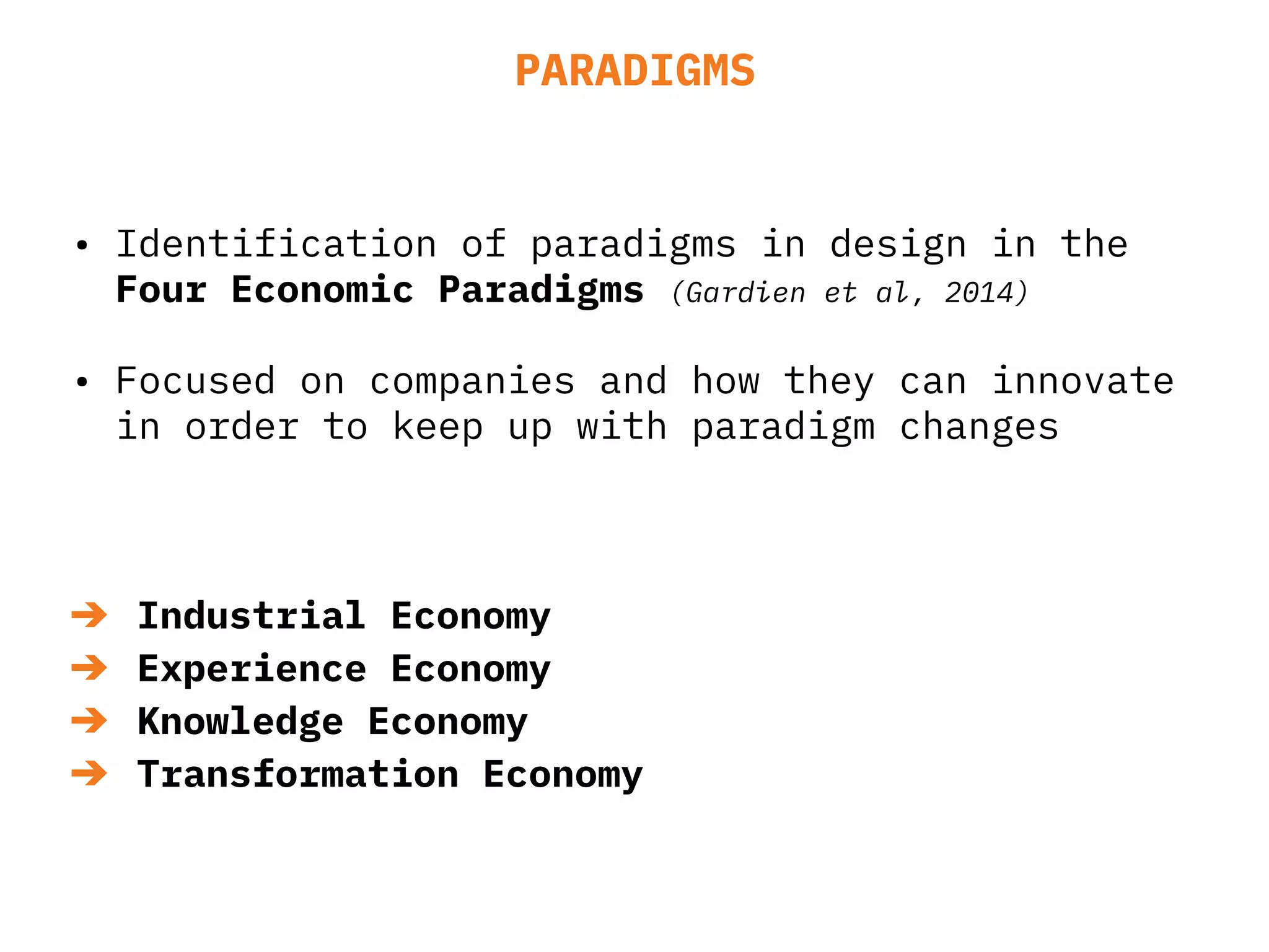 PARADIGMS
• Identification of paradigms in design in the
Four Economic Paradigms (Gardien et al, 2014)
• Focused on companies and how they can innovate
in order to keep up with paradigm changes
➔ Industrial Economy
➔ Experience Economy
➔ Knowledge Economy
➔ Transformation Economy
 