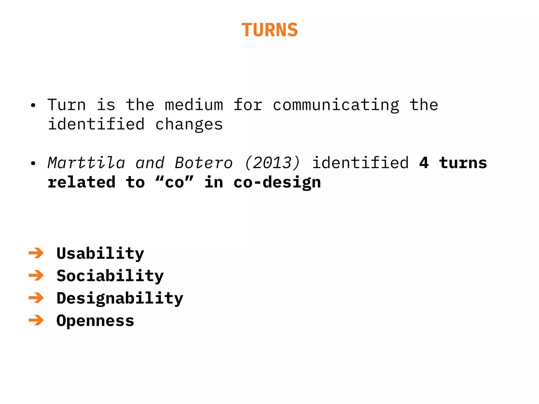 TURNS
• Turn is the medium for communicating the
identified changes
• Marttila and Botero (2013) identified 4 turns
related to “co” in co-design
➔ Usability
➔ Sociability
➔ Designability
➔ Openness
 