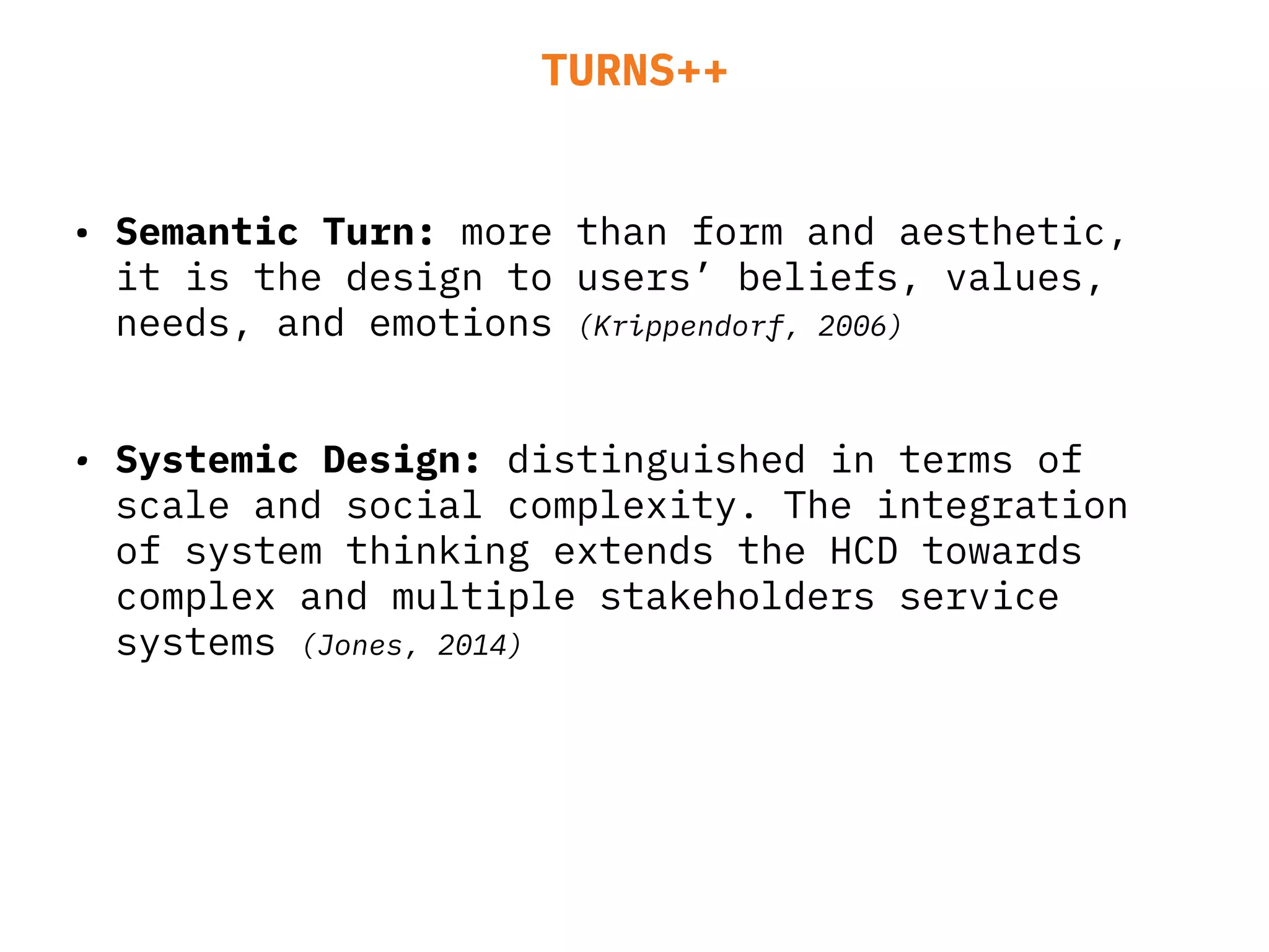 TURNS++
• Semantic Turn: more than form and aesthetic,
it is the design to users’ beliefs, values,
needs, and emotions (Krippendorf, 2006)
• Systemic Design: distinguished in terms of
scale and social complexity. The integration
of system thinking extends the HCD towards
complex and multiple stakeholders service
systems (Jones, 2014)
 