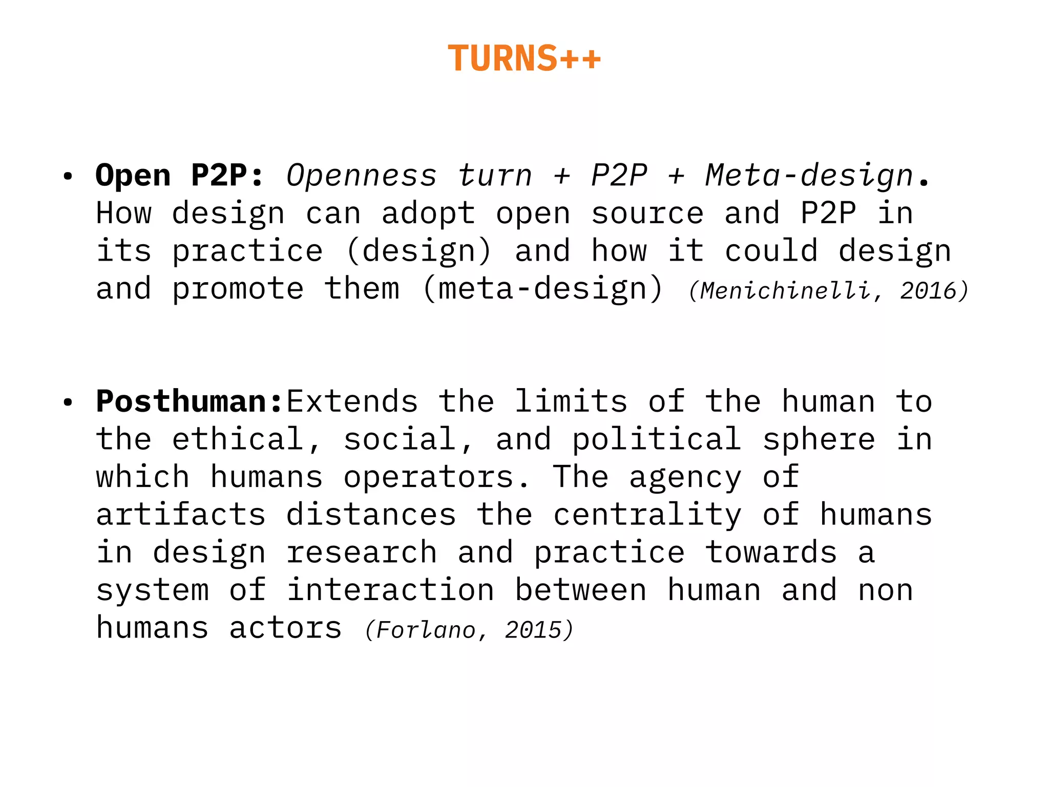 TURNS++
• Open P2P: Openness turn + P2P + Meta-design.
How design can adopt open source and P2P in
its practice (design) and how it could design
and promote them (meta-design) (Menichinelli, 2016)
• Posthuman:Extends the limits of the human to
the ethical, social, and political sphere in
which humans operators. The agency of
artifacts distances the centrality of humans
in design research and practice towards a
system of interaction between human and non
humans actors (Forlano, 2015)
 