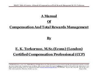 DRAFT. Table of Contents. A Manual of Compensation and Total Rewards Management By E. K. Torkornoo 
COPYRIGHT@2011, 2014. E. K. TORKORNOO. All Rights Reserved. This material may not be stored, reproduced, transmitted, quoted, or used in 
any form, format, part, or portion in any medium, mode, means without the express written permission of the author. For permission to use, 
please contact the author, Mr. E. K. Torkornoo by Email: ekt2010associates@gmail.com; Or On Phone: +233-24-267-7015; OR +233-50-332-7127. 
This version printed on Thursday, October 23, 2014 Page 1 of 61 
A Manual 
Of 
Compensation And Total Rewards Management 
By 
E. K. Torkornoo, M.Sc.(Econs) (London) 
Certified Compensation Professional (CCP) 
 