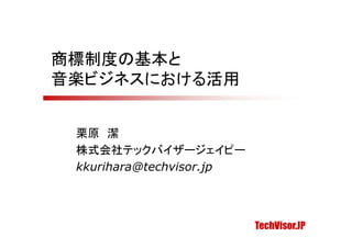 商標制度の基本と
音楽ビジネスにおける活用


 栗原 潔
 株式会社テックバイザージェイピー
 kkurihara@techvisor.jp




                          TechVisor.JP
 