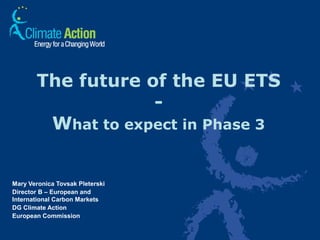 1
The future of the EU ETS
-
What to expect in Phase 3
Mary Veronica Tovsak Pleterski
Director B – European and
International Carbon Markets
DG Climate Action
European Commission
 