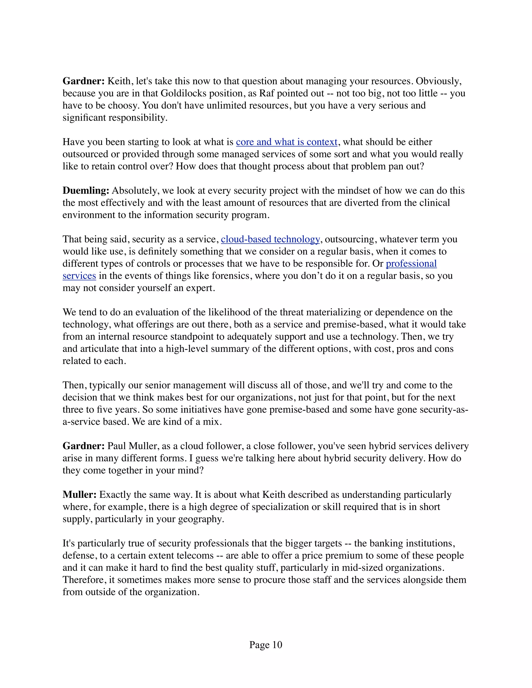 Gardner: Keith, let's take this now to that question about managing your resources. Obviously,
because you are in that Goldilocks position, as Raf pointed out -- not too big, not too little -- you
have to be choosy. You don't have unlimited resources, but you have a very serious and
signiﬁcant responsibility.

Have you been starting to look at what is core and what is context, what should be either
outsourced or provided through some managed services of some sort and what you would really
like to retain control over? How does that thought process about that problem pan out?

Duemling: Absolutely, we look at every security project with the mindset of how we can do this
the most effectively and with the least amount of resources that are diverted from the clinical
environment to the information security program.

That being said, security as a service, cloud-based technology, outsourcing, whatever term you
would like use, is deﬁnitely something that we consider on a regular basis, when it comes to
different types of controls or processes that we have to be responsible for. Or professional
services in the events of things like forensics, where you don’t do it on a regular basis, so you
may not consider yourself an expert.

We tend to do an evaluation of the likelihood of the threat materializing or dependence on the
technology, what offerings are out there, both as a service and premise-based, what it would take
from an internal resource standpoint to adequately support and use a technology. Then, we try
and articulate that into a high-level summary of the different options, with cost, pros and cons
related to each.

Then, typically our senior management will discuss all of those, and we'll try and come to the
decision that we think makes best for our organizations, not just for that point, but for the next
three to ﬁve years. So some initiatives have gone premise-based and some have gone security-as-
a-service based. We are kind of a mix.

Gardner: Paul Muller, as a cloud follower, a close follower, you've seen hybrid services delivery
arise in many different forms. I guess we're talking here about hybrid security delivery. How do
they come together in your mind?

Muller: Exactly the same way. It is about what Keith described as understanding particularly
where, for example, there is a high degree of specialization or skill required that is in short
supply, particularly in your geography.

It's particularly true of security professionals that the bigger targets -- the banking institutions,
defense, to a certain extent telecoms -- are able to offer a price premium to some of these people
and it can make it hard to ﬁnd the best quality stuff, particularly in mid-sized organizations.
Therefore, it sometimes makes more sense to procure those staff and the services alongside them
from outside of the organization.




                                              Page 10
 